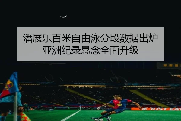 潘展乐百米自由泳分段数据出炉 亚洲纪录悬念全面升级